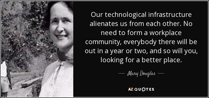 Our technological infrastructure alienates us from each other. No need to form a workplace community, everybody there will be out in a year or two, and so will you, looking for a better place. - Mary Douglas