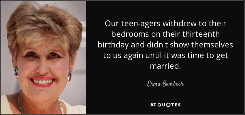 Our teen-agers withdrew to their bedrooms on their thirteenth birthday and didn't show themselves to us again until it was time to get married. - Erma Bombeck