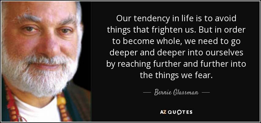Our tendency in life is to avoid things that frighten us. But in order to become whole, we need to go deeper and deeper into ourselves by reaching further and further into the things we fear. - Bernie Glassman