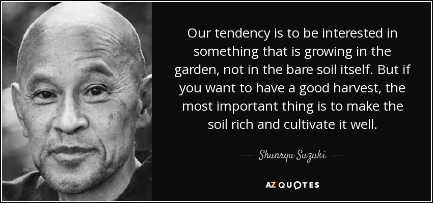 Our tendency is to be interested in something that is growing in the garden, not in the bare soil itself. But if you want to have a good harvest, the most important thing is to make the soil rich and cultivate it well. - Shunryu Suzuki