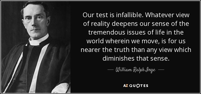 Our test is infallible. Whatever view of reality deepens our sense of the tremendous issues of life in the world wherein we move, is for us nearer the truth than any view which diminishes that sense. - William Ralph Inge