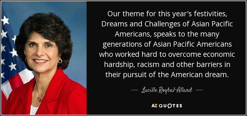 Our theme for this year's festivities, Dreams and Challenges of Asian Pacific Americans, speaks to the many generations of Asian Pacific Americans who worked hard to overcome economic hardship, racism and other barriers in their pursuit of the American dream. - Lucille Roybal-Allard