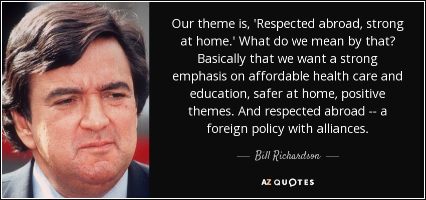 Our theme is, 'Respected abroad, strong at home.' What do we mean by that? Basically that we want a strong emphasis on affordable health care and education, safer at home, positive themes. And respected abroad -- a foreign policy with alliances. - Bill Richardson