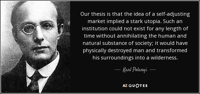Our thesis is that the idea of a self-adjusting market implied a stark utopia. Such an institution could not exist for any length of time without annihilating the human and natural substance of society; it would have physically destroyed man and transformed his surroundings into a wilderness. - Karl Polanyi
