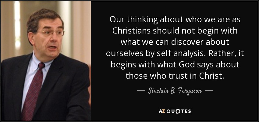 Our thinking about who we are as Christians should not begin with what we can discover about ourselves by self-analysis. Rather, it begins with what God says about those who trust in Christ. - Sinclair B. Ferguson
