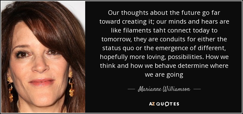 Our thoughts about the future go far toward creating it; our minds and hears are like filaments taht connect today to tomorrow, they are conduits for either the status quo or the emergence of different, hopefully more loving, possibilities. How we think and how we behave determine where we are going - Marianne Williamson
