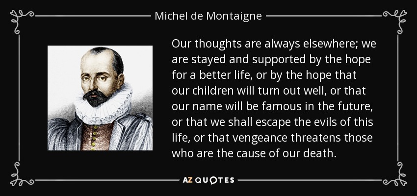 Our thoughts are always elsewhere; we are stayed and supported by the hope for a better life, or by the hope that our children will turn out well, or that our name will be famous in the future, or that we shall escape the evils of this life, or that vengeance threatens those who are the cause of our death. - Michel de Montaigne