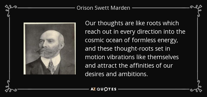 Our thoughts are like roots which reach out in every direction into the cosmic ocean of formless energy, and these thought-roots set in motion vibrations like themselves and attract the affinities of our desires and ambitions. - Orison Swett Marden
