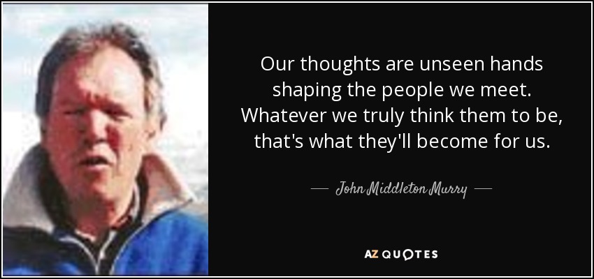 Our thoughts are unseen hands shaping the people we meet. Whatever we truly think them to be, that's what they'll become for us. - John Middleton Murry, Jr.