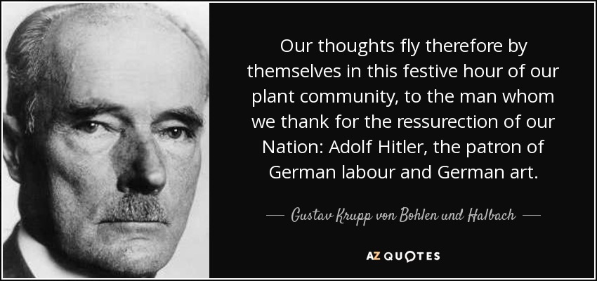 Our thoughts fly therefore by themselves in this festive hour of our plant community, to the man whom we thank for the ressurection of our Nation: Adolf Hitler, the patron of German labour and German art. - Gustav Krupp von Bohlen und Halbach