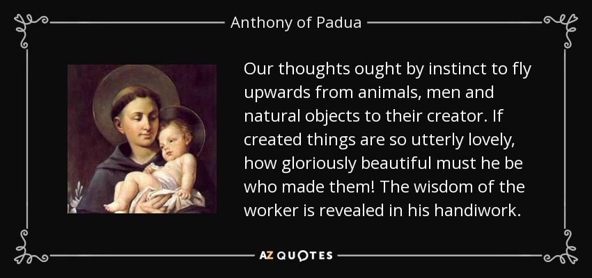 Our thoughts ought by instinct to fly upwards from animals, men and natural objects to their creator. If created things are so utterly lovely, how gloriously beautiful must he be who made them! The wisdom of the worker is revealed in his handiwork. - Anthony of Padua