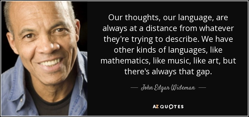 Our thoughts, our language, are always at a distance from whatever they're trying to describe. We have other kinds of languages, like mathematics, like music, like art, but there's always that gap. - John Edgar Wideman