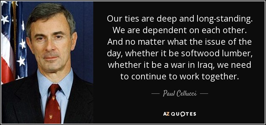 Our ties are deep and long-standing. We are dependent on each other. And no matter what the issue of the day, whether it be softwood lumber, whether it be a war in Iraq, we need to continue to work together. - Paul Cellucci