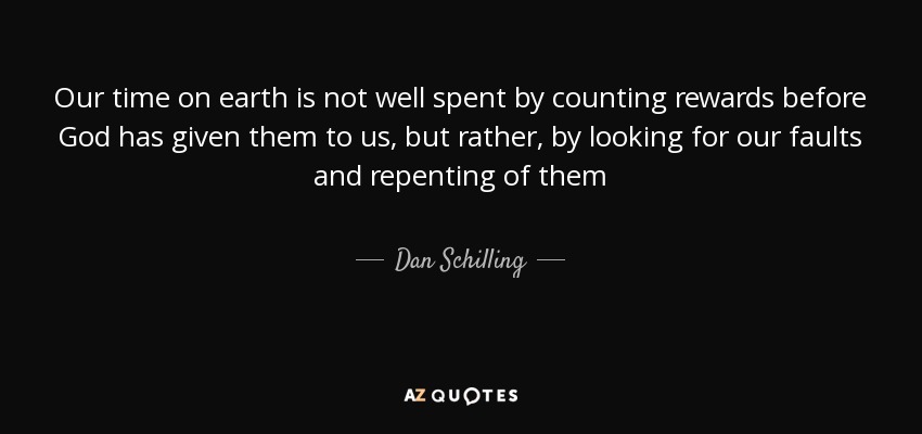 Our time on earth is not well spent by counting rewards before God has given them to us, but rather, by looking for our faults and repenting of them - Dan Schilling
