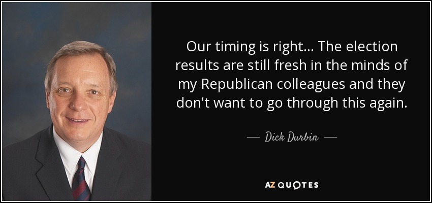 Our timing is right... The election results are still fresh in the minds of my Republican colleagues and they don't want to go through this again. - Dick Durbin