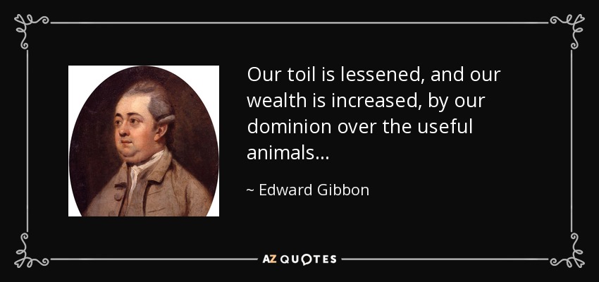 Our toil is lessened, and our wealth is increased, by our dominion over the useful animals . . . - Edward Gibbon