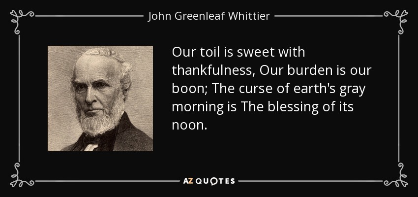 Our toil is sweet with thankfulness, Our burden is our boon; The curse of earth's gray morning is The blessing of its noon. - John Greenleaf Whittier