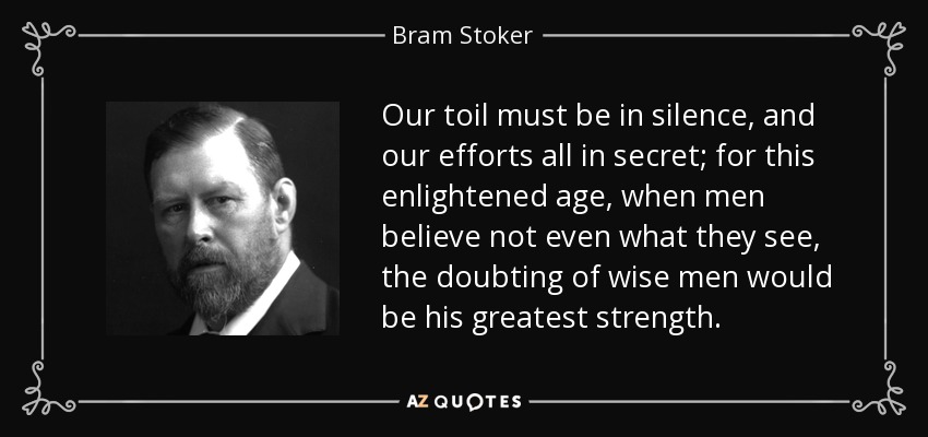 Our toil must be in silence, and our efforts all in secret; for this enlightened age, when men believe not even what they see, the doubting of wise men would be his greatest strength. - Bram Stoker