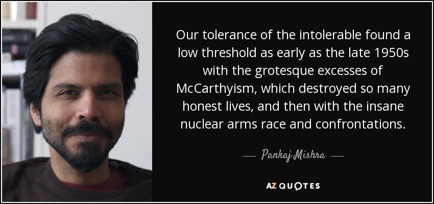 Our tolerance of the intolerable found a low threshold as early as the late 1950s with the grotesque excesses of McCarthyism, which destroyed so many honest lives, and then with the insane nuclear arms race and confrontations. - Pankaj Mishra