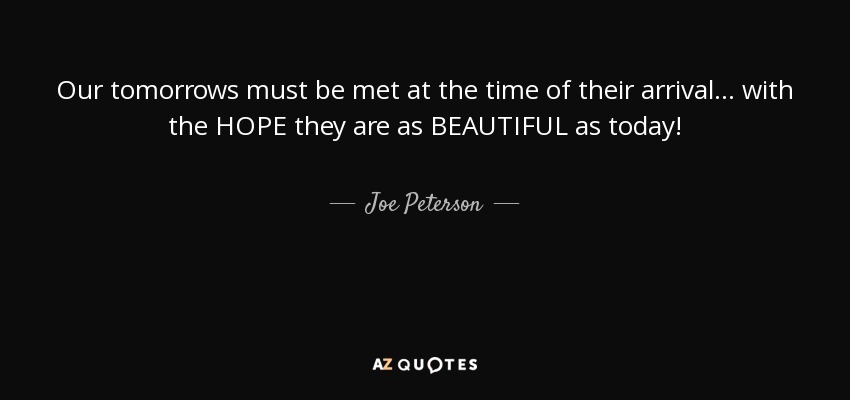 Our tomorrows must be met at the time of their arrival... with the HOPE they are as BEAUTIFUL as today! - Joe Peterson