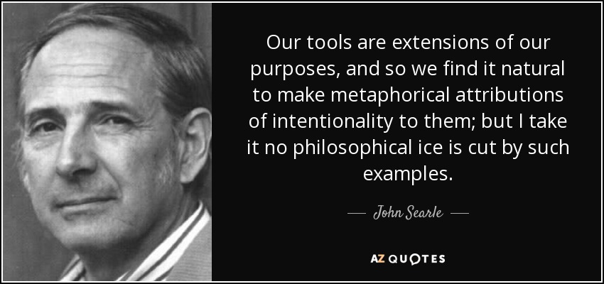 Our tools are extensions of our purposes, and so we find it natural to make metaphorical attributions of intentionality to them; but I take it no philosophical ice is cut by such examples. - John Searle