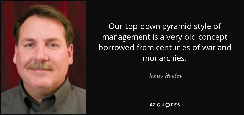 Our top-down pyramid style of management is a very old concept borrowed from centuries of war and monarchies. - James Hunter