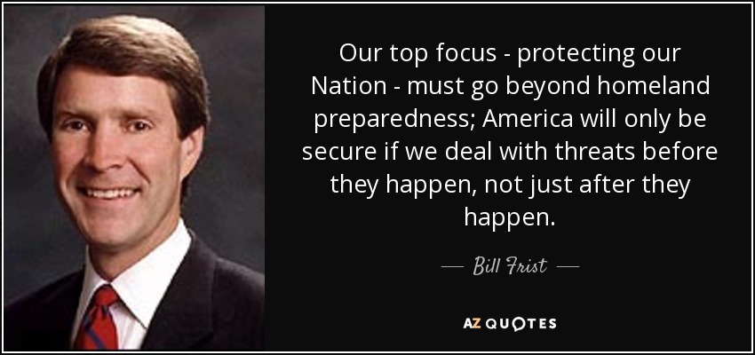 Our top focus - protecting our Nation - must go beyond homeland preparedness; America will only be secure if we deal with threats before they happen, not just after they happen. - Bill Frist