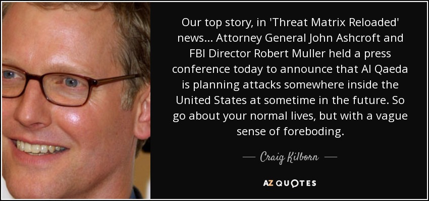 Our top story, in 'Threat Matrix Reloaded' news ... Attorney General John Ashcroft and FBI Director Robert Muller held a press conference today to announce that Al Qaeda is planning attacks somewhere inside the United States at sometime in the future. So go about your normal lives, but with a vague sense of foreboding. - Craig Kilborn