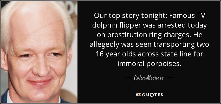 Our top story tonight: Famous TV dolphin flipper was arrested today on prostitution ring charges. He allegedly was seen transporting two 16 year olds across state line for immoral porpoises. - Colin Mochrie