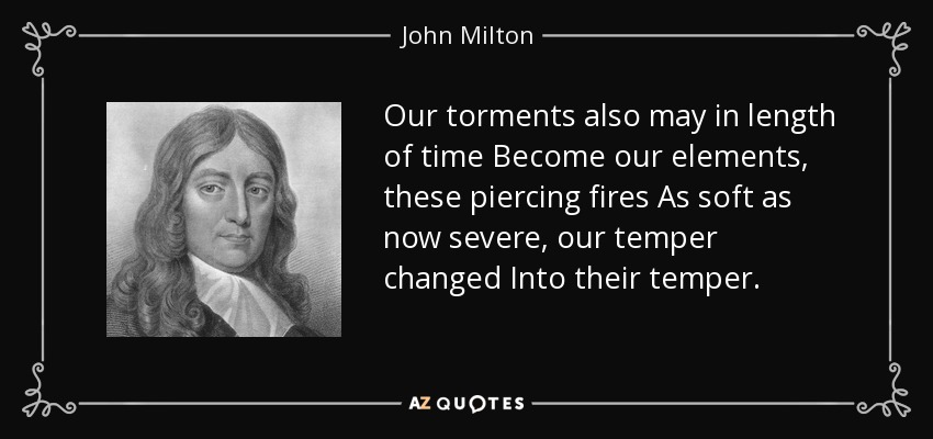 Our torments also may in length of time Become our elements, these piercing fires As soft as now severe, our temper changed Into their temper. - John Milton