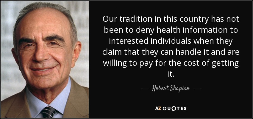 Our tradition in this country has not been to deny health information to interested individuals when they claim that they can handle it and are willing to pay for the cost of getting it. - Robert Shapiro