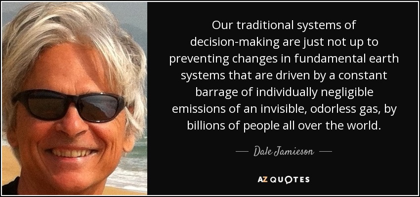 Our traditional systems of decision-making are just not up to preventing changes in fundamental earth systems that are driven by a constant barrage of individually negligible emissions of an invisible, odorless gas, by billions of people all over the world. - Dale Jamieson