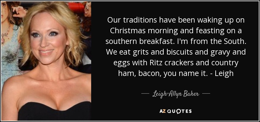 Our traditions have been waking up on Christmas morning and feasting on a southern breakfast. I'm from the South. We eat grits and biscuits and gravy and eggs with Ritz crackers and country ham, bacon, you name it. - Leigh - Leigh-Allyn Baker