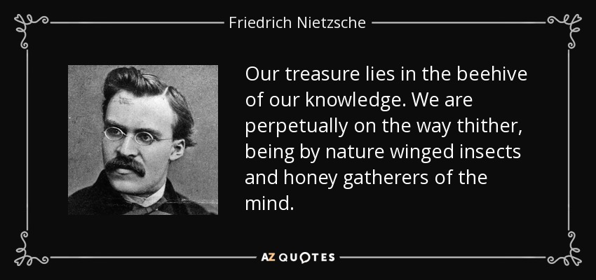 Our treasure lies in the beehive of our knowledge. We are perpetually on the way thither, being by nature winged insects and honey gatherers of the mind. - Friedrich Nietzsche