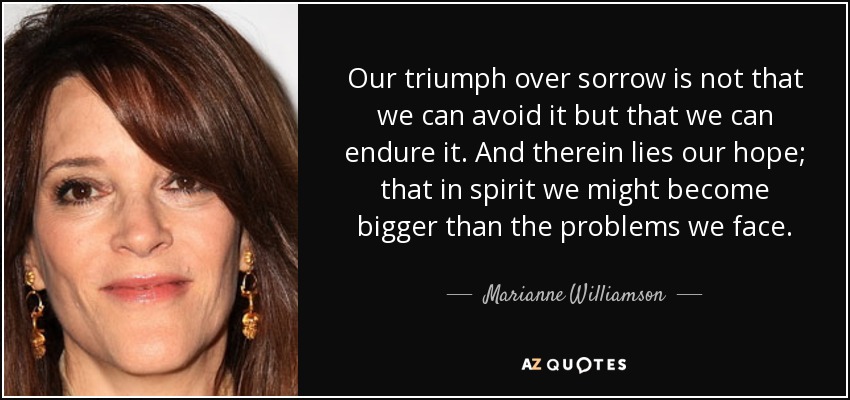 Our triumph over sorrow is not that we can avoid it but that we can endure it. And therein lies our hope; that in spirit we might become bigger than the problems we face. - Marianne Williamson