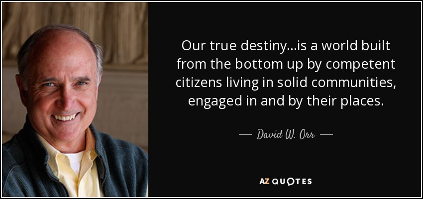 Our true destiny...is a world built from the bottom up by competent citizens living in solid communities, engaged in and by their places. - David W. Orr
