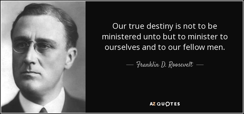 Our true destiny is not to be ministered unto but to minister to ourselves and to our fellow men. - Franklin D. Roosevelt
