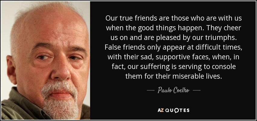 Our true friends are those who are with us when the good things happen. They cheer us on and are pleased by our triumphs. False friends only appear at difficult times, with their sad, supportive faces, when, in fact, our suffering is serving to console them for their miserable lives. - Paulo Coelho