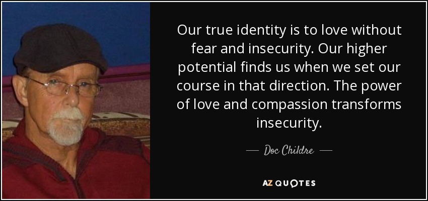 Our true identity is to love without fear and insecurity. Our higher potential finds us when we set our course in that direction. The power of love and compassion transforms insecurity. - Doc Childre