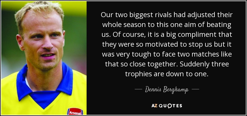 Our two biggest rivals had adjusted their whole season to this one aim of beating us. Of course, it is a big compliment that they were so motivated to stop us but it was very tough to face two matches like that so close together. Suddenly three trophies are down to one. - Dennis Bergkamp