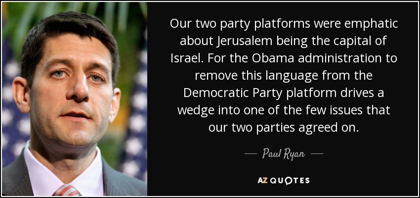 Our two party platforms were emphatic about Jerusalem being the capital of Israel. For the Obama administration to remove this language from the Democratic Party platform drives a wedge into one of the few issues that our two parties agreed on. - Paul Ryan