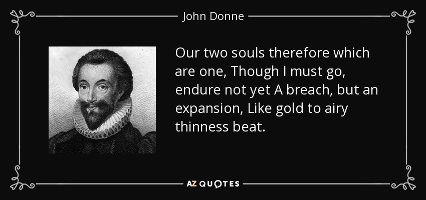 Our two souls therefore which are one, Though I must go, endure not yet A breach, but an expansion, Like gold to airy thinness beat. - John Donne