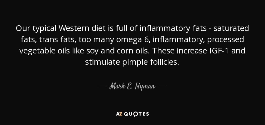 Our typical Western diet is full of inflammatory fats - saturated fats, trans fats, too many omega-6, inflammatory, processed vegetable oils like soy and corn oils. These increase IGF-1 and stimulate pimple follicles. - Mark E. Hyman