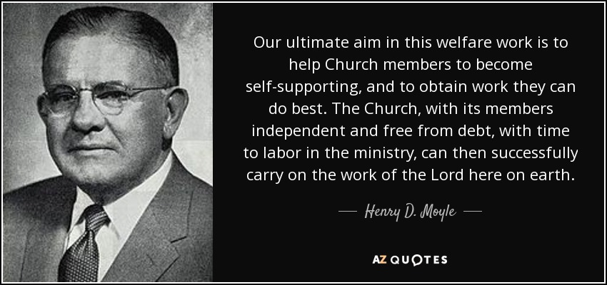 Our ultimate aim in this welfare work is to help Church members to become self-supporting, and to obtain work they can do best. The Church, with its members independent and free from debt, with time to labor in the ministry, can then successfully carry on the work of the Lord here on earth. - Henry D. Moyle