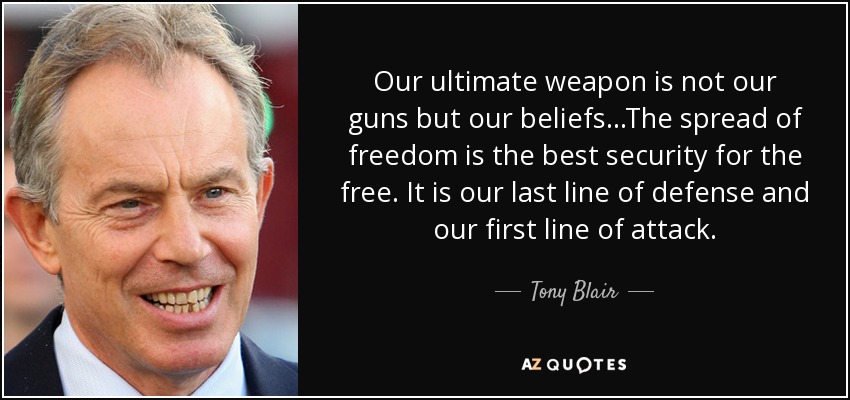 Our ultimate weapon is not our guns but our beliefs...The spread of freedom is the best security for the free. It is our last line of defense and our first line of attack. - Tony Blair