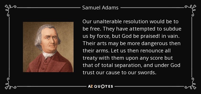 Our unalterable resolution would be to be free. They have attempted to subdue us by force, but God be praised! in vain. Their arts may be more dangerous then their arms. Let us then renounce all treaty with them upon any score but that of total separation, and under God trust our cause to our swords. - Samuel Adams
