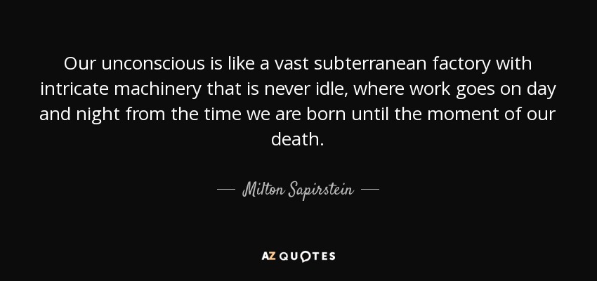 Our unconscious is like a vast subterranean factory with intricate machinery that is never idle, where work goes on day and night from the time we are born until the moment of our death. - Milton Sapirstein