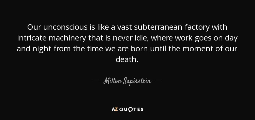 Our unconscious is like a vast subterranean factory with intricate machinery that is never idle, where work goes on day and night from the time we are born until the moment of our death. - Milton Sapirstein