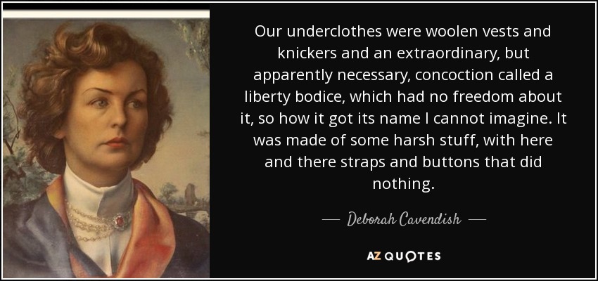 Our underclothes were woolen vests and knickers and an extraordinary, but apparently necessary, concoction called a liberty bodice, which had no freedom about it, so how it got its name I cannot imagine. It was made of some harsh stuff, with here and there straps and buttons that did nothing. - Deborah Cavendish, Duchess of Devonshire
