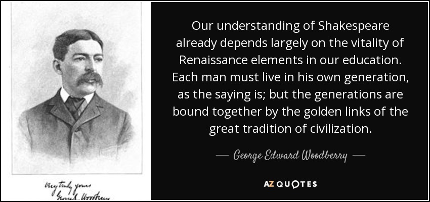 Our understanding of Shakespeare already depends largely on the vitality of Renaissance elements in our education. Each man must live in his own generation, as the saying is; but the generations are bound together by the golden links of the great tradition of civilization. - George Edward Woodberry